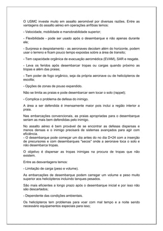 O USMC investe muito em assalto aeromóvel por diversas razões. Entre as
vantagens do assalto aéreo em operações anfíbias temos:
- Velocidade, mobilidade e manobrabilidade superior;
- Flexibilidade - pode ser usado após o desembarque e não apenas durante
ele;
- Surpresa e despistamento - as aeronaves decolam além do horizonte, podem
usar o terreno e ficam pouco tempo expostas sobre a área de transito;
- Tem capacidade orgânica de evacuação aeromédica (EVAM), SAR e resgate.
- Leva os feridos após desembarcar tropas ou cargas quando próximo as
tropas e além das praias;
- Tem poder de fogo orgânico, seja da própria aeronave ou de helicópteros de
escolta;
- Opções de zonas de pouso expandido.
Não se limita as praias e pode desembarcar sem tocar o solo (rappel);
- Complica o problema de defesa do inimigo.
A área a ser defendida é imensamente maior pois inclui a região interior a
praia.
Nas embarcações convencionais, as praias apropriadas para o desembarque
seriam as mais bem defendidas pelo inimigo.
No assalto aéreo é bem provável de se encontrar as defesas dispersas e
menos densas e o inimigo precisará de sistemas avançados para agir com
eficiência.
- O desembarque pode começar um dia antes do no dia D+24 com a inserção
de precursores e com desembarques "secos" onde a aeronave toca o solo e
não desembarca tropas.
O objetivo é dispersar as tropas inimigas na procura de tropas que não
existem.
Entre as desvantagens temos:
- Limitação de carga (peso e volume).
As embarcações de desembarque podem carregar um volume e peso muito
superior aos helicópteros incluindo tanques pesados.
São mais eficientes a longo prazo após o desembarque inicial e por isso não
são descartados;
- Dependente das condições ambientais.
Os helicópteros tem problemas para voar com mal tempo e a noite sendo
necessário equipamentos especiais para isso;
 