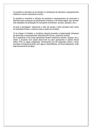 4) auxiliará e orientará os envolvidos no embarque do paciente e equipamentos
médicos a serem colocados a bordo;
5) auxiliará e orientará a retirada do paciente e equipamentos da aeronave e
atentará para quaisquer procedimentos médicos e de enfermagem que tenham
sido adotados na prestação do transporte (monitores, sondas, acessos, etc.);
6) para a decolagem, observará o rotor de cauda e rotor principal, bem como
as restrições físicas, e retornar para a sede da Unidade;
7) ao chegar à Unidade, o mecânico deverá proceder a higienização (limpeza)
da aeronave e equipamentos utilizando EPI (luvas, avental e óculos).
Se a superfície a ser limpa apresentar fluídos corpóreos (vômito, sangue, etc.),
retirar o excesso com papel absorvível ou pano apropriado e aplicar álcool
etílico 70% ou água oxigenada, friccionando por 60 segundos sobre o local,
proceder à limpeza lavando com água e desinfetante, em local adequado, onde
haja escoamento da água.
 