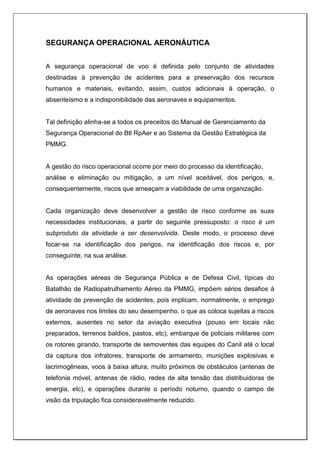 SEGURANÇA OPERACIONAL AERONÁUTICA
A segurança operacional de voo é definida pelo conjunto de atividades
destinadas à prevenção de acidentes para a preservação dos recursos
humanos e materiais, evitando, assim, custos adicionais à operação, o
absenteísmo e a indisponibilidade das aeronaves e equipamentos.
Tal definição alinha-se a todos os preceitos do Manual de Gerenciamento da
Segurança Operacional do Btl RpAer e ao Sistema da Gestão Estratégica da
PMMG.
A gestão do risco operacional ocorre por meio do processo da identificação,
análise e eliminação ou mitigação, a um nível aceitável, dos perigos, e,
consequentemente, riscos que ameaçam a viabilidade de uma organização.
Cada organização deve desenvolver a gestão de risco conforme as suas
necessidades institucionais, a partir do seguinte pressuposto: o risco é um
subproduto da atividade a ser desenvolvida. Deste modo, o processo deve
focar-se na identificação dos perigos, na identificação dos riscos e, por
conseguinte, na sua análise.
As operações aéreas de Segurança Pública e de Defesa Civil, típicas do
Batalhão de Radiopatrulhamento Aéreo da PMMG, impõem sérios desafios à
atividade de prevenção de acidentes, pois implicam, normalmente, o emprego
de aeronaves nos limites do seu desempenho, o que as coloca sujeitas a riscos
externos, ausentes no setor da aviação executiva (pouso em locais não
preparados, terrenos baldios, pastos, etc), embarque de policiais militares com
os rotores girando, transporte de semoventes das equipes do Canil até o local
da captura dos infratores, transporte de armamento, munições explosivas e
lacrimogêneas, voos à baixa altura, muito próximos de obstáculos (antenas de
telefonia móvel, antenas de rádio, redes de alta tensão das distribuidoras de
energia, etc), e operações durante o período noturno, quando o campo de
visão da tripulação fica consideravelmente reduzido.
 