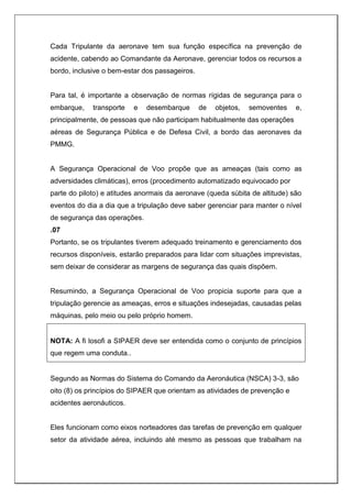 Cada Tripulante da aeronave tem sua função específica na prevenção de
acidente, cabendo ao Comandante da Aeronave, gerenciar todos os recursos a
bordo, inclusive o bem-estar dos passageiros.
Para tal, é importante a observação de normas rígidas de segurança para o
embarque, transporte e desembarque de objetos, semoventes e,
principalmente, de pessoas que não participam habitualmente das operações
aéreas de Segurança Pública e de Defesa Civil, a bordo das aeronaves da
PMMG.
A Segurança Operacional de Voo propõe que as ameaças (tais como as
adversidades climáticas), erros (procedimento automatizado equivocado por
parte do piloto) e atitudes anormais da aeronave (queda súbita de altitude) são
eventos do dia a dia que a tripulação deve saber gerenciar para manter o nível
de segurança das operações.
.07
Portanto, se os tripulantes tiverem adequado treinamento e gerenciamento dos
recursos disponíveis, estarão preparados para lidar com situações imprevistas,
sem deixar de considerar as margens de segurança das quais dispõem.
Resumindo, a Segurança Operacional de Voo propicia suporte para que a
tripulação gerencie as ameaças, erros e situações indesejadas, causadas pelas
máquinas, pelo meio ou pelo próprio homem.
NOTA: A fi losofi a SIPAER deve ser entendida como o conjunto de princípios
que regem uma conduta..
Segundo as Normas do Sistema do Comando da Aeronáutica (NSCA) 3-3, são
oito (8) os princípios do SIPAER que orientam as atividades de prevenção e
acidentes aeronáuticos.
Eles funcionam como eixos norteadores das tarefas de prevenção em qualquer
setor da atividade aérea, incluindo até mesmo as pessoas que trabalham na
 