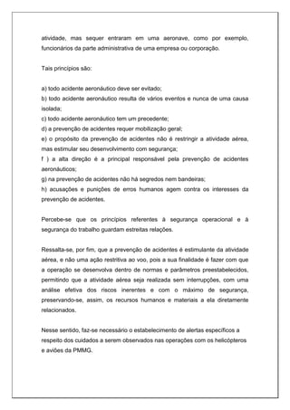 atividade, mas sequer entraram em uma aeronave, como por exemplo,
funcionários da parte administrativa de uma empresa ou corporação.
Tais princípios são:
a) todo acidente aeronáutico deve ser evitado;
b) todo acidente aeronáutico resulta de vários eventos e nunca de uma causa
isolada;
c) todo acidente aeronáutico tem um precedente;
d) a prevenção de acidentes requer mobilização geral;
e) o propósito da prevenção de acidentes não é restringir a atividade aérea,
mas estimular seu desenvolvimento com segurança;
f ) a alta direção é a principal responsável pela prevenção de acidentes
aeronáuticos;
g) na prevenção de acidentes não há segredos nem bandeiras;
h) acusações e punições de erros humanos agem contra os interesses da
prevenção de acidentes.
Percebe-se que os princípios referentes à segurança operacional e à
segurança do trabalho guardam estreitas relações.
Ressalta-se, por fim, que a prevenção de acidentes é estimulante da atividade
aérea, e não uma ação restritiva ao voo, pois a sua finalidade é fazer com que
a operação se desenvolva dentro de normas e parâmetros preestabelecidos,
permitindo que a atividade aérea seja realizada sem interrupções, com uma
análise efetiva dos riscos inerentes e com o máximo de segurança,
preservando-se, assim, os recursos humanos e materiais a ela diretamente
relacionados.
Nesse sentido, faz-se necessário o estabelecimento de alertas específicos a
respeito dos cuidados a serem observados nas operações com os helicópteros
e aviões da PMMG.
 