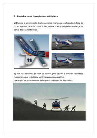 5.1 Cuidados com a operação com helicópteros
a) Durante a aproximação dos helicópteros, mantenha-se afastado do local de
pouso e proteja os olhos contra poeira, areia e objetos que podem ser lançados
com o deslocamento do ar.
b) Não se aproxime do rotor de cauda, pois devido à elevada velocidade
rotacional, a sua visibilidade se torna quase imperceptível.
c) Atenção especial deve ser dada quando o terreno for desnivelado.
 