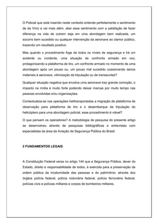 O Policial que está inserido neste contexto entende perfeitamente o sentimento
de da Vinci e vai mais além, aliar esse sentimento com a satisfação de fazer
diferença na vida de outrem seja em uma abordagem bem realizada, um
socorro bem sucedido ou qualquer intervenção da aeronave ao clamor público,
trazendo um resultado positivo.
Mas quando o procedimento foge de todos os níveis de segurança e há um
acidente ou incidente, uma situação de confronto armado em voo,
protagonizando a plataforma de tiro, um confronto armado no momento de uma
abordagem após um pouso ou, um pouso mal sucedido ocasionando danos
materiais à aeronave, vitimização da tripulação ou de transeuntes?
Qualquer situação negativa que envolva uma aeronave traz grande comoção, o
impacto na mídia é muito forte podendo deixar marcas por muito tempo nas
pessoas envolvidas e/ou organizações.
Contextualiza-se nas operações helitransportadas a migração de plataforma de
observação para plataforma de tiro e o desembarque da tripulação do
helicóptero para uma abordagem policial, esse procedimento é viável?
O que pensam os operadores? A metodologia de pesquisa do presente artigo
se desenvolveu através de pesquisas bibliográficas e entrevistas com
especialistas da área da Aviação de Segurança Pública do Brasil.
2 FUNDAMENTOS LEGAIS
A Constituição Federal versa no artigo 144 que a Segurança Pública, dever do
Estado, direito e responsabilidade de todos, é exercida para a preservação da
ordem pública da incolumidade das pessoas e do patrimônio, através dos
órgãos polícia federal, polícia rodoviária federal, polícia ferroviária federal,
polícias civis e polícias militares e corpos de bombeiros militares.
 