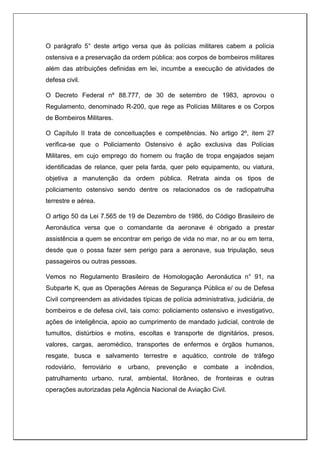 O parágrafo 5° deste artigo versa que às polícias militares cabem a polícia
ostensiva e a preservação da ordem pública: aos corpos de bombeiros militares
além das atribuições definidas em lei, incumbe a execução de atividades de
defesa civil.
O Decreto Federal nº 88.777, de 30 de setembro de 1983, aprovou o
Regulamento, denominado R-200, que rege as Polícias Militares e os Corpos
de Bombeiros Militares.
O Capítulo II trata de conceituações e competências. No artigo 2º, item 27
verifica-se que o Policiamento Ostensivo é ação exclusiva das Polícias
Militares, em cujo emprego do homem ou fração de tropa engajados sejam
identificadas de relance, quer pela farda, quer pelo equipamento, ou viatura,
objetiva a manutenção da ordem pública. Retrata ainda os tipos de
policiamento ostensivo sendo dentre os relacionados os de radiopatrulha
terrestre e aérea.
O artigo 50 da Lei 7.565 de 19 de Dezembro de 1986, do Código Brasileiro de
Aeronáutica versa que o comandante da aeronave é obrigado a prestar
assistência a quem se encontrar em perigo de vida no mar, no ar ou em terra,
desde que o possa fazer sem perigo para a aeronave, sua tripulação, seus
passageiros ou outras pessoas.
Vemos no Regulamento Brasileiro de Homologação Aeronáutica n° 91, na
Subparte K, que as Operações Aéreas de Segurança Pública e/ ou de Defesa
Civil compreendem as atividades típicas de polícia administrativa, judiciária, de
bombeiros e de defesa civil, tais como: policiamento ostensivo e investigativo,
ações de inteligência, apoio ao cumprimento de mandado judicial, controle de
tumultos, distúrbios e motins, escoltas e transporte de dignitários, presos,
valores, cargas, aeromédico, transportes de enfermos e órgãos humanos,
resgate, busca e salvamento terrestre e aquático, controle de tráfego
rodoviário, ferroviário e urbano, prevenção e combate a incêndios,
patrulhamento urbano, rural, ambiental, litorâneo, de fronteiras e outras
operações autorizadas pela Agência Nacional de Aviação Civil.
 