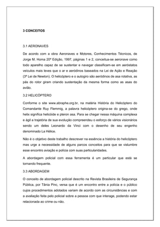 3 CONCEITOS
3.1 AERONAVES
De acordo com a obra Aeronaves e Motores, Conhecimentos Técnicos, de
Jorge M. Homa 20ª Edição, 1997, páginas 1 e 2, conceitua-se aeronave como
todo aparelho capaz de se sustentar e navegar classificam-se em aeróstatos
veículos mais leves que o ar e aeródinos baseados na Lei de Ação e Reação
(3ª Lei de Newton). O helicóptero e o autogiro são aeródinos de asa rotativa, as
pás do rotor giram criando sustentação da mesma forma como as asas do
avião.
3.2 HELICÓPTERO
Conforme o site www.abraphe.org.br, na matéria História do Helicóptero do
Comandante Ruy Flemmig, a palavra helicóptero origina-se do grego, onde
helix significa helicóide e pteron asa. Para se chegar nessa máquina complexa
e ágil a trajetória de sua evolução compreendeu o esforço de vários visionários
sendo um deles Leonardo da Vinci com o desenho de seu engenho
denominado La Hélice.
Não é o objetivo deste trabalho descrever na essência a história do helicóptero
mas urge a necessidade de alguns parcos conceitos para que se vislumbre
esse encontro aviação e polícia com suas particularidades.
A abordagem policial com essa ferramenta é um particular que está se
tornando frequente.
3.3 ABORDAGEM
O conceito de abordagem policial descrito na Revista Brasileira de Segurança
Pública, por Tânia Pinc, versa que é um encontro entre a polícia e o público
cujos procedimentos adotados variam de acordo com as circunstâncias e com
a avaliação feita pelo policial sobre a pessoa com que interage, podendo estar
relacionada ao crime ou não.
 