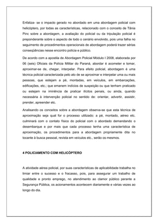 Enfatiza- se o impacto gerado no abordado em uma abordagem policial com
helicóptero, por todas as características, relacionado com o conceito de Tânia
Pinc sobre a abordagem, a avaliação do policial ou da tripulação policial é
preponderante sobre o aspecto de todo o cenário envolvido, pois uma falha no
seguimento de procedimentos operacionais de abordagem poderá trazer sérias
conseqüências nesse encontro polícia e público.
De acordo com a apostila de Abordagem Policial Módulo I 2008, elaborada por
06 (seis) Oficiais da Polícia Militar do Paraná, abordar é acometer e tomar,
aproximar-se de, chegar, interpelar. Para efeito policial, abordagem é uma
técnica policial caracterizada pelo ato de se aproximar e interpelar uma ou mais
pessoas, que estejam a pé, montadas, em veículos, em embarcações,
edificações, etc.; que emanem indícios de suspeição ou que tenham praticado
ou estejam na iminência de praticar ilícitos penais, ou ainda, quando
necessária à intervenção policial no sentido de: orientar, advertir, assistir,
prender, apreender etc.
Analisando os conceitos sobre a abordagem observa-se que esta técnica de
aproximação seja qual for o processo utilizado: a pé, montado, aéreo etc.
culminará com o contato físico do policial com o abordado demandando o
desembarque e por mais que cada processo tenha uma característica de
aproximação, os procedimentos para a abordagem propriamente dita no
tocante à busca pessoal, revista em veículos etc., serão os mesmos.
4 POLICIAMENTO COM HELICÓPTERO
A atividade aérea policial, por suas características de aplicabilidade trabalha no
limiar entre o sucesso e o fracasso, pois, para assegurar um trabalho de
qualidade e pronto emprego, no atendimento ao clamor público perante a
Segurança Pública, os acionamentos acontecem diariamente e várias vezes ao
longo do dia.
 