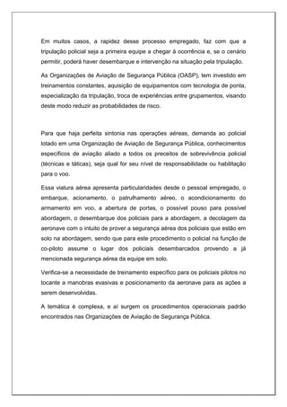 Em muitos casos, a rapidez desse processo empregado, faz com que a
tripulação policial seja a primeira equipe a chegar à ocorrência e, se o cenário
permitir, poderá haver desembarque e intervenção na situação pela tripulação.
As Organizações de Aviação de Segurança Pública (OASP), tem investido em
treinamentos constantes, aquisição de equipamentos com tecnologia de ponta,
especialização da tripulação, troca de experiências entre grupamentos, visando
deste modo reduzir as probabilidades de risco.
Para que haja perfeita sintonia nas operações aéreas, demanda ao policial
lotado em uma Organização de Aviação de Segurança Pública, conhecimentos
específicos de aviação aliado a todos os preceitos de sobrevivência policial
(técnicas e táticas), seja qual for seu nível de responsabilidade ou habilitação
para o voo.
Essa viatura aérea apresenta particularidades desde o pessoal empregado, o
embarque, acionamento, o patrulhamento aéreo, o acondicionamento do
armamento em voo, a abertura de portas, o possível pouso para possível
abordagem, o desembarque dos policiais para a abordagem, a decolagem da
aeronave com o intuito de prover a segurança aérea dos policiais que estão em
solo na abordagem, sendo que para este procedimento o policial na função de
co-piloto assume o lugar dos policiais desembarcados provendo a já
mencionada segurança aérea da equipe em solo.
Verifica-se a necessidade de treinamento específico para os policiais pilotos no
tocante a manobras evasivas e posicionamento da aeronave para as ações a
serem desenvolvidas.
A temática é complexa, e aí surgem os procedimentos operacionais padrão
encontrados nas Organizações de Aviação de Segurança Pública.
 
