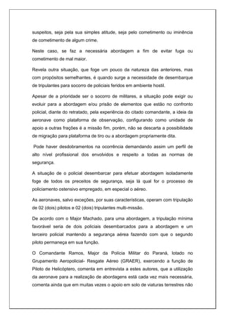 suspeitos, seja pela sua simples atitude, seja pelo cometimento ou iminência
de cometimento de algum crime.
Neste caso, se faz a necessária abordagem a fim de evitar fuga ou
cometimento de mal maior.
Revela outra situação, que foge um pouco da natureza das anteriores, mas
com propósitos semelhantes, é quando surge a necessidade de desembarque
de tripulantes para socorro de policiais feridos em ambiente hostil.
Apesar de a prioridade ser o socorro de militares, a situação pode exigir ou
evoluir para a abordagem e/ou prisão de elementos que estão no confronto
policial, diante do retratado, pela experiência do citado comandante, a ideia da
aeronave como plataforma de observação, configurando como unidade de
apoio a outras frações é a missão fim, porém, não se descarta a possibilidade
de migração para plataforma de tiro ou a abordagem propriamente dita.
Pode haver desdobramentos na ocorrência demandando assim um perfil de
alto nível profissional dos envolvidos e respeito a todas as normas de
segurança.
A situação de o policial desembarcar para efetuar abordagem isoladamente
foge de todos os preceitos de segurança, seja lá qual for o processo de
policiamento ostensivo empregado, em especial o aéreo.
As aeronaves, salvo exceções, por suas características, operam com tripulação
de 02 (dois) pilotos e 02 (dois) tripulantes multi-missão.
De acordo com o Major Machado, para uma abordagem, a tripulação mínima
favorável seria de dois policiais desembarcados para a abordagem e um
terceiro policial mantendo a segurança aérea fazendo com que o segundo
piloto permaneça em sua função.
O Comandante Ramos, Major da Polícia Militar do Paraná, lotado no
Grupamento Aeropolicial- Resgate Aéreo (GRAER), exercendo a função de
Piloto de Helicóptero, comenta em entrevista a estes autores, que a utilização
da aeronave para a realização de abordagens está cada vez mais necessária,
comenta ainda que em muitas vezes o apoio em solo de viaturas terrestres não
 