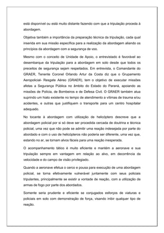 está disponível ou está muito distante fazendo com que a tripulação proceda à
abordagem.
Objetiva também a importância da preparação técnica da tripulação, cada qual
inserida em sua missão específica para a realização da abordagem aliando os
princípios da abordagem com a segurança de voo.
Mesmo com o conceito de Unidade de Apoio, o entrevistado é favorável ao
desembarque da tripulação para a abordagem em solo desde que todos os
preceitos de segurança sejam respeitados. Em entrevista, o Comandante do
GRAER, Tenente Coronel Orlando Artur da Costa diz que o Grupamento
Aeropolicial- Resgate Aéreo (GRAER), tem o objetivo de executar missões
afetas a Segurança Pública no âmbito do Estado do Paraná, apoiando as
missões de Polícia, de Bombeiros e de Defesa Civil. O GRAER também atua
suprindo um hiato existente no tempo de atendimento a vítimas de trauma e/ou
acidentes, e outras que justifiquem o transporte para um centro hospitalar
adequado.
No tocante à abordagem com utilização de helicóptero descreve que a
abordagem policial por si só deve ser procedida cercada de doutrina e técnica
policial, uma vez que não pode se admitir uma reação indesejada por parte do
abordado e com o uso de helicópteros não poderia ser diferente, uma vez que,
estando no ar, se tornam alvos fáceis para uma reação inesperada.
O acompanhamento tático é muito eficiente e mantém a aeronave e sua
tripulação sempre em vantagem em relação ao alvo, em decorrência da
velocidade e do campo de visão privilegiado.
Quando a aeronave efetua o cerco e pousa para execução de uma abordagem
policial, se torna efetivamente vulnerável juntamente com seus policiais
tripulantes, principalmente se existir a vontade de reação, com a utilização de
armas de fogo por parte dos abordados.
Somente seria prudente e eficiente se conjugados esforços de viaturas e
policiais em solo com demonstração de força, visando inibir qualquer tipo de
reação.
 