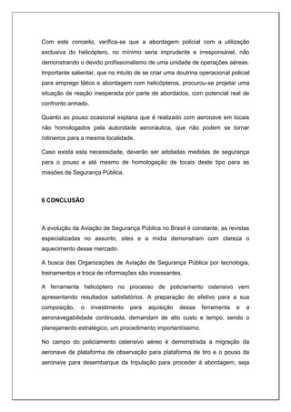 Com este conceito, verifica-se que a abordagem policial com a utilização
exclusiva do helicóptero, no mínimo seria imprudente e irresponsável, não
demonstrando o devido profissionalismo de uma unidade de operações aéreas.
Importante salientar, que no intuito de se criar uma doutrina operacional policial
para emprego tático e abordagem com helicópteros, procurou-se projetar uma
situação de reação inesperada por parte de abordados, com potencial real de
confronto armado.
Quanto ao pouso ocasional explana que é realizado com aeronave em locais
não homologados pela autoridade aeronáutica, que não podem se tornar
rotineiros para a mesma localidade.
Caso exista esta necessidade, deverão ser adotadas medidas de segurança
para o pouso e até mesmo de homologação de locais deste tipo para as
missões de Segurança Pública.
6 CONCLUSÃO
A evolução da Aviação de Segurança Pública no Brasil é constante, as revistas
especializadas no assunto, sites e a mídia demonstram com clareza o
aquecimento desse mercado.
A busca das Organizações de Aviação de Segurança Pública por tecnologia,
treinamentos e troca de informações são incessantes.
A ferramenta helicóptero no processo de policiamento ostensivo vem
apresentando resultados satisfatórios. A preparação do efetivo para a sua
composição, o investimento para aquisição dessa ferramenta e a
aeronavegabilidade continuada, demandam de alto custo e tempo, sendo o
planejamento estratégico, um procedimento importantíssimo.
No campo do policiamento ostensivo aéreo é demonstrada a migração da
aeronave de plataforma de observação para plataforma de tiro e o pouso da
aeronave para desembarque da tripulação para proceder à abordagem, seja
 