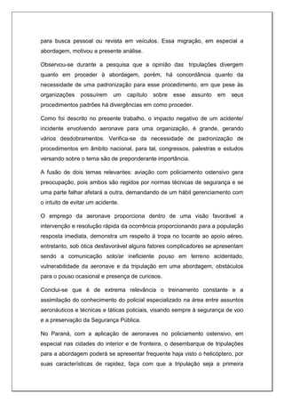 para busca pessoal ou revista em veículos. Essa migração, em especial a
abordagem, motivou a presente análise.
Observou-se durante a pesquisa que a opinião das tripulações divergem
quanto em proceder à abordagem, porém, há concordância quanto da
necessidade de uma padronização para esse procedimento, em que pese às
organizações possuírem um capítulo sobre esse assunto em seus
procedimentos padrões há divergências em como proceder.
Como foi descrito no presente trabalho, o impacto negativo de um acidente/
incidente envolvendo aeronave para uma organização, é grande, gerando
vários desdobramentos. Verifica-se da necessidade de padronização de
procedimentos em âmbito nacional, para tal, congressos, palestras e estudos
versando sobre o tema são de preponderante importância.
A fusão de dois temas relevantes: aviação com policiamento ostensivo gera
preocupação, pois ambos são regidos por normas técnicas de segurança e se
uma parte falhar afetará a outra, demandando de um hábil gerenciamento com
o intuito de evitar um acidente.
O emprego da aeronave proporciona dentro de uma visão favorável a
intervenção e resolução rápida da ocorrência proporcionando para a população
resposta imediata, demonstra um respeito à tropa no tocante ao apoio aéreo,
entretanto, sob ótica desfavorável alguns fatores complicadores se apresentam
sendo a comunicação solo/ar ineficiente pouso em terreno acidentado,
vulnerabilidade da aeronave e da tripulação em uma abordagem, obstáculos
para o pouso ocasional e presença de curiosos.
Conclui-se que é de extrema relevância o treinamento constante e a
assimilação do conhecimento do policial especializado na área entre assuntos
aeronáuticos e técnicas e táticas policiais, visando sempre à segurança de voo
e a preservação da Segurança Pública.
No Paraná, com a aplicação de aeronaves no policiamento ostensivo, em
especial nas cidades do interior e de fronteira, o desembarque de tripulações
para a abordagem poderá se apresentar frequente haja visto o helicóptero, por
suas características de rapidez, faça com que a tripulação seja a primeira
 