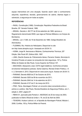 equipe interventora em uma situação, fazendo assim valer o conhecimento
adquirido, experiência, decisão, gerenciamento de cabine, ditames legais e
sobretudo, a segurança em todas as ações.
REFERÊNCIAS
– RASIL. Constituição (1988). Constituição: República Federativa do Brasil.
Brasília, DF: Senado Federal, 1988.
– BRASIL. Decreto n. 88.777 de 30 de setembro de 1983, aprovou o
Regulamento denominado R200, que rege as Polícias Militares e os Corpos de
Bombeiros.
– BRASIL. Lei n 7.565, de 19 de Dezembro de 1986. Código Brasileiro de
Aeronáutica.
– FLEMMIG, Rui. História do Helicóptero. Disponível no site
em http://www.abraphe.org.br. Acessado em 26.04.13.
– HOMA, Jorge M. Aeronaves e Motores, Conhecimentos Técnicos, 20ª
Edição, São Paulo SP, Editora ASA, 1997.
– LIMA, Otacílio Soares de. Policiamento Aéreo- Parceria: Estado, Município &
Iniciativa Privada um passo na conquista de mais segurança. 157 p. Polícia
Militar do Estado de São Paulo. Curso Superior de Polícia I/ 97.
– MACHADO, Alessandro José, COTA Iagã Indalêncio. Confrontos armados
envolvendo helicópteros policiais. Santa Catarina, Revista Ordem Pública, v 5
n. 2, Semestre II, 2012. Disponível em www.acors.org.br. Acesso em 26.04.13.
– PARANÁ. Decreto 8626 de 27 de Outubro de 2010.
– PARANÁ. Decreto 3205 de 08 de novembro de 2011.
– PARANÁ. Decreto 2640 de 14 de setembro de 2011.
– PARANÁ. Decreto 4137 de 21 de março de 2012.
– PINC, Tânia. Abordagem Policial: um encontro (des) concertante entre a
polícia e o público. São Paulo, Revista Brasileira de Segurança Pública, ano 1,
edição 2, 2007, página 07.
– RBHA 91, aprovado pela Portaria n. 482/DGAC de 20 de março de 2003,
publicada no Diário Oficial da União n. 76, de 22 de Abril de 2003.
– TEIXEIRA, Hudson Leôncio: et. al Apostila de Abordagem Policial, Módulo I,
2008, Curitiba, 105 p, Polícia Militar do Paraná.
 