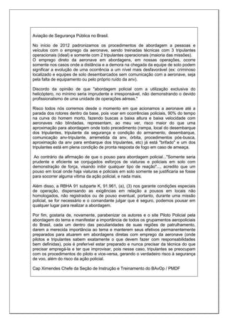 Aviação de Segurança Pública no Brasil.
No início de 2012 padronizamos os procedimentos de abordagem a pessoas e
veículos com o emprego da aeronave, sendo treinadas técnicas com 3 tripulantes
operacionais (ideal) e somente com 2 tripulantes operacionais (maioria das missões).
O emprego direto da aeronave em abordagens, em nossas operações, ocorre
somente nos casos onde a distância e a demora na chegada da equipe de solo podem
significar a evolução de uma ocorrência a um nível mais desfavorável (ex: criminoso
localizado e equipes de solo desembarcados sem comunicação com a aeronave, seja
pela falta de equipamento ou pelo próprio ruído da anv).
Discordo da opinião de que "abordagem policial com a utilização exclusiva do
helicóptero, no mínimo seria imprudente e irresponsável, não demonstrando o devido
profissionalismo de uma unidade de operações aéreas."
Risco todos nós corremos desde o momento em que acionamos a aeronave até a
parada dos rotores dentro da base, pois voar em ocorrências policiais, 90% do tempo
na curva do homem morto, fazendo buscas a baixa altura e baixa velocidade com
aeronaves não blindadas, representam, ao meu ver, risco maior do que uma
aproximação para abordagem onde todo precedimento (rampa, local do desembarque
dos tripulantes, tripulante da segurança e condição do armamento, desembarque,
comunicação anv-tripulante, arremetida da anv, órbita, procedimentos pós-busca,
aproximação da anv para embarque dos tripulantes, etc) já está "brifado" e um dos
tripulantes está em plena condição de pronta resposta de fogo em caso de ameaça.
Ao contrário da afirmação de que o pouso para abordagem policial..."Somente seria
prudente e eficiente se conjugados esforços de viaturas e policiais em solo com
demonstração de força, visando inibir qualquer tipo de reação"..., acredito que um
pouso em local onde haja viaturas e policiais em solo somente se justificaria se fosse
para socorrer alguma vítima da ação policial, e nada mais.
Além disso, a RBHA 91 subparte K, 91.961, (a), (3) nos garante condições especiais
de operação, dispensando as exigências em relação a pousos em locais não
homologados, não registrados ou de pouso eventual, portanto, durante uma missão
policial, se for necessário e o comandante julgar que é seguro, podemos pousar em
qualquer lugar para realizar a abordagem.
Por fim, gostaria de, novamente, parabenizar os autores e o site Piloto Policial pela
abordagem do tema e manifestar a importância de todos os grupamentos aeropoliciais
do Brasil, cada um dentro das peculiaridades de suas regiões de patrulhamento,
darem a merecida importância ao tema e manterem seus efetivos permanentemente
preparados para atuarem em abordagens diretas com emprego da aeronave (onde
pilotos e tripulantes sabem exatamente o que devem fazer com responsabilidades
bem definidas), pois é preferível estar preparado e nunca precisar da técnica do que
precisar empregá-la e ter que improvisar, pois nesse caso, tripulantes se preocupam
com os procedimentos do piloto e vice-versa, gerando o verdadeiro risco à segurança
de voo, além do risco da ação policial.
Cap Ximendes Chefe da Seção de Instrução e Treinamento do BAvOp / PMDF
 