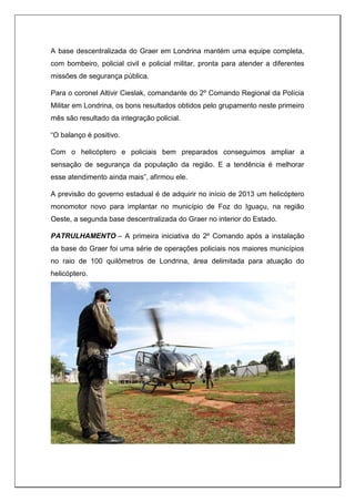 A base descentralizada do Graer em Londrina mantém uma equipe completa,
com bombeiro, policial civil e policial militar, pronta para atender a diferentes
missões de segurança pública.
Para o coronel Altivir Cieslak, comandante do 2º Comando Regional da Polícia
Militar em Londrina, os bons resultados obtidos pelo grupamento neste primeiro
mês são resultado da integração policial.
“O balanço é positivo.
Com o helicóptero e policiais bem preparados conseguimos ampliar a
sensação de segurança da população da região. E a tendência é melhorar
esse atendimento ainda mais”, afirmou ele.
A previsão do governo estadual é de adquirir no início de 2013 um helicóptero
monomotor novo para implantar no município de Foz do Iguaçu, na região
Oeste, a segunda base descentralizada do Graer no interior do Estado.
PATRULHAMENTO – A primeira iniciativa do 2º Comando após a instalação
da base do Graer foi uma série de operações policiais nos maiores municípios
no raio de 100 quilômetros de Londrina, área delimitada para atuação do
helicóptero.
 