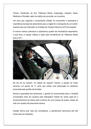 Távora, Centenário do Sul, Telêmaco Borba, Arapongas, Ivaiporã, Assaí,
Rolândia e Pinhalão, além do distrito de Lerroville, em Londrina.
Um caso que, segundo o comandante Cieslak, foi comovente e representa a
importância da base de salvamento para a região foi o transporte de um recém-
nascido para ser internado na Unidade de Terapia Intensiva (UTI) de Ivaiporã.
O menino nasceu prematuro e apresentou quadro de insuficiência respiratória,
o que levou a equipe médica a optar pela transferência de Telêmaco Borba
para a UTI.
No dia 22 de outubro, na cidade de Joaquim Távora, a equipe do Graer
socorreu um garoto de 11 anos que sofreu uma perfuração no abdômen
provocada pelo guidão da bicicleta.
Devido à gravidade dos ferimentos, o garoto foi encaminhado para o Hospital
Universitário (HU) de Londrina pelo helicóptero Falcão 02. Outra ação foi o
encaminhamento de Assaí para Londrina de uma criança de quatro meses de
vida com quadro de pneumonia severa.
Cieslak afirma que, feito por ambulância, o atendimento demoraria até três
horas para ser realizado.
 