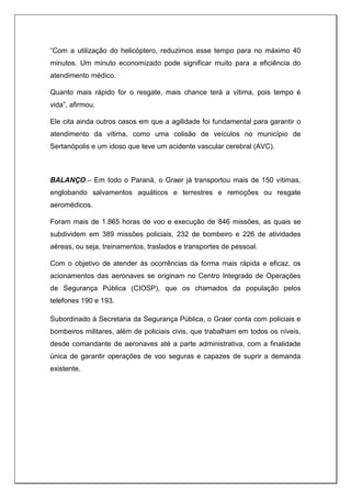 “Com a utilização do helicóptero, reduzimos esse tempo para no máximo 40
minutos. Um minuto economizado pode significar muito para a eficiência do
atendimento médico.
Quanto mais rápido for o resgate, mais chance terá a vítima, pois tempo é
vida”, afirmou.
Ele cita ainda outros casos em que a agilidade foi fundamental para garantir o
atendimento da vítima, como uma colisão de veículos no município de
Sertanópolis e um idoso que teve um acidente vascular cerebral (AVC).
BALANÇO – Em todo o Paraná, o Graer já transportou mais de 150 vítimas,
englobando salvamentos aquáticos e terrestres e remoções ou resgate
aeromédicos.
Foram mais de 1.865 horas de voo e execução de 846 missões, as quais se
subdividem em 389 missões policiais, 232 de bombeiro e 226 de atividades
aéreas, ou seja, treinamentos, traslados e transportes de pessoal.
Com o objetivo de atender às ocorrências da forma mais rápida e eficaz, os
acionamentos das aeronaves se originam no Centro Integrado de Operações
de Segurança Pública (CIOSP), que os chamados da população pelos
telefones 190 e 193.
Subordinado à Secretaria da Segurança Pública, o Graer conta com policiais e
bombeiros militares, além de policiais civis, que trabalham em todos os níveis,
desde comandante de aeronaves até a parte administrativa, com a finalidade
única de garantir operações de voo seguras e capazes de suprir a demanda
existente.
 