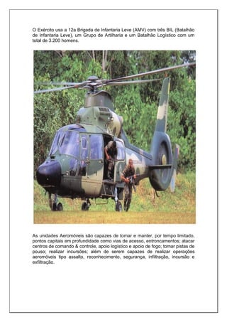 O Exército usa a 12a Brigada de Infantaria Leve (AMV) com três BIL (Batalhão
de Infantaria Leve), um Grupo de Artilharia e um Batalhão Logístico com um
total de 3.200 homens.
As unidades Aeromóveis são capazes de tomar e manter, por tempo limitado,
pontos capitais em profundidade como vias de acesso, entroncamentos; atacar
centros de comando & controle, apoio logístico e apoio de fogo; tomar pistas de
pouso; realizar incursões; além de serem capazes de realizar operações
aeromóveis tipo assalto, reconhecimento, segurança, infiltração, incursão e
exfiltração.
 