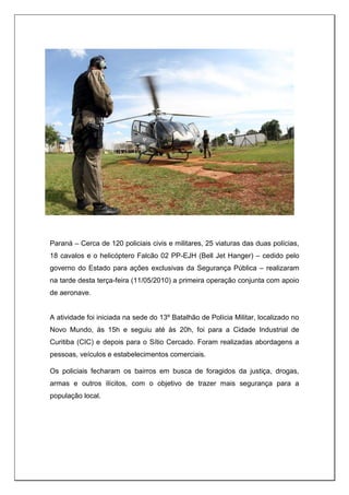 Paraná – Cerca de 120 policiais civis e militares, 25 viaturas das duas polícias,
18 cavalos e o helicóptero Falcão 02 PP-EJH (Bell Jet Hanger) – cedido pelo
governo do Estado para ações exclusivas da Segurança Pública – realizaram
na tarde desta terça-feira (11/05/2010) a primeira operação conjunta com apoio
de aeronave.
A atividade foi iniciada na sede do 13º Batalhão de Polícia Militar, localizado no
Novo Mundo, às 15h e seguiu até às 20h, foi para a Cidade Industrial de
Curitiba (CIC) e depois para o Sítio Cercado. Foram realizadas abordagens a
pessoas, veículos e estabelecimentos comerciais.
Os policiais fecharam os bairros em busca de foragidos da justiça, drogas,
armas e outros ilícitos, com o objetivo de trazer mais segurança para a
população local.
 