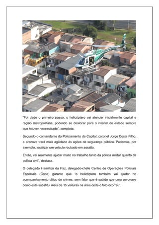 ”Foi dado o primeiro passo, o helicóptero vai atender inicialmente capital e
região metropolitana, podendo se deslocar para o interior do estado sempre
que houver necessidade”, completa.
Segundo o comandante do Policiamento da Capital, coronel Jorge Costa Filho,
a arenove trará mais agilidade às ações de segurança pública. Podemos, por
exemplo, localizar um veículo roubado em assalto.
Então, vai realmente ajudar muito no trabalho tanto da polícia militar quanto da
polícia civil”, destaca.
O delegado Hamilton da Paz, delegado-chefe Centro de Operações Policiais
Especiais (Cope) garante que “o helicóptero também vai ajudar no
acompanhamento tático de crimes; sem falar que é sabido que uma aeronave
como esta substitui mais de 15 viaturas na área onde o fato ocorreu”.
 