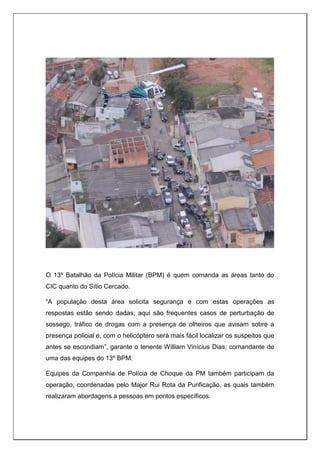 O 13º Batalhão da Polícia Militar (BPM) é quem comanda as áreas tanto do
CIC quanto do Sítio Cercado.
“A população desta área solicita segurança e com estas operações as
respostas estão sendo dadas; aqui são frequentes casos de perturbação de
sossego, tráfico de drogas com a presença de olheiros que avisam sobre a
presença policial e, com o helicóptero será mais fácil localizar os suspeitos que
antes se escondiam”, garante o tenente William Vinícius Dias, comandante de
uma das equipes do 13º BPM.
Equipes da Companhia de Polícia de Choque da PM também participam da
operação, coordenadas pelo Major Rui Rota da Purificação, as quais também
realizaram abordagens a pessoas em pontos específicos.
 