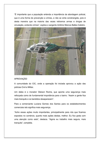 “É importante que a população entenda a importância da abordagem policial,
que é uma forma de prevenção a crimes, e não se sinta constrangida, pois é
desta maneira que na maioria das vezes retiramos armas e drogas de
circulação, evitando crimes”, explica o sargento Antônio Marcos Balles Calistro.
APROVAÇÃO
A comunidade do CIC, onde a operação foi iniciada aprovou a ação das
polícias Civil e Militar.
Um deles é o morador Gleison Rocha, que aponta uma segurança mais
reforçada como de fundamental importância para o bairro. “Assim a gente fica
mais tranquilo e os bandidos desaparecem”.
Para a comerciante Luciana Gomes dos Santos para os estabelecimentos
comerciais isto significa mais segurança.
“Acho essas ações muito importantes, principalmente para nós que ficamos
expostos no comércio, quanto mais ações destas, melhor. Eu fico grata com
uma atenção como esta”, destaca. “Agora eu trabalho mais segura, mais
tranquila”, completa.
 