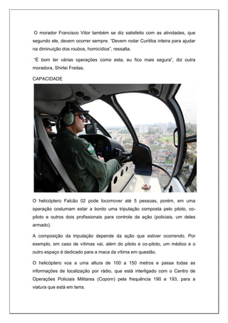 O morador Francisco Vitor também se diz satisfeito com as atividades, que
segundo ele, devem ocorrer sempre. “Devem rodar Curitiba inteira para ajudar
na diminuição dos roubos, homicídios”, ressalta.
“É bom ter várias operações como esta, eu fico mais segura”, diz outra
moradora, Shirlei Freitas.
CAPACIDADE
O helicóptero Falcão 02 pode locomover até 5 pessoas, porém, em uma
operação costumam estar a bordo uma tripulação composta pelo piloto, co-
piloto e outros dois profissionais para controle da ação (policiais, um deles
armado).
A composição da tripulação depende da ação que estiver ocorrendo. Por
exemplo, em caso de vítimas vai, além do piloto e co-piloto, um médico e o
outro espaço é dedicado para a maca da vítima em questão.
O helicóptero voa a uma altura de 100 a 150 metros e passa todas as
informações de localização por rádio, que está interligado com o Centro de
Operações Policiais Militares (Copom) pela frequência 190 e 193, para a
viatura que está em terra.
 