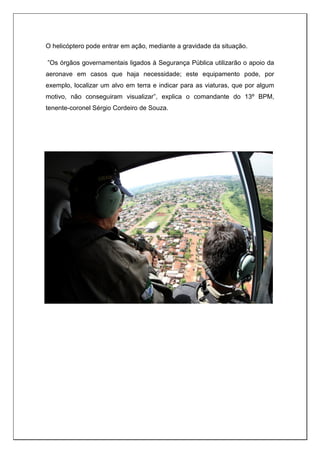 O helicóptero pode entrar em ação, mediante a gravidade da situação.
”Os órgãos governamentais ligados à Segurança Pública utilizarão o apoio da
aeronave em casos que haja necessidade; este equipamento pode, por
exemplo, localizar um alvo em terra e indicar para as viaturas, que por algum
motivo, não conseguiram visualizar”, explica o comandante do 13º BPM,
tenente-coronel Sérgio Cordeiro de Souza.
 