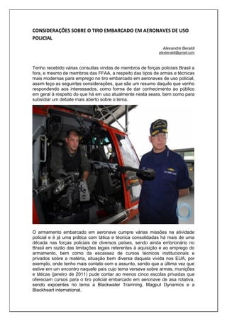 CONSIDERAÇÕES SOBRE O TIRO EMBARCADO EM AERONAVES DE USO
POLICIAL
Alexandre Beraldi
alexberaldi@gmail.com
Tenho recebido várias consultas vindas de membros de forças policiais Brasil a
fora, e mesmo de membros das FFAA, a respeito das tipos de armas e técnicas
mais modernas para emprego no tiro embarcado em aeronaves de uso policial,
assim teço as seguintes considerações, que são um resumo daquilo que venho
respondendo aos interessados, como forma de dar conhecimento ao público
em geral à respeito do que há em uso atualmente nesta seara, bem como para
subsidiar um debate mais aberto sobre o tema.
O armamento embarcado em aeronave cumpre várias missões na atividade
policial e é já uma prática com tática e técnica consolidadas há mais de uma
década nas forças policiais de diversos países, sendo ainda embrionário no
Brasil em razão das limitações legais referentes à aquisição e ao emprego do
armamento, bem como da escassez de cursos técnicos institucionais e
privados sobre a matéria, situação bem diversa daquela vivida nos EUA, por
exemplo, onde tenho mais contato com o assunto, sendo que a última vez que
estive em um encontro naquele país cujo tema versava sobre armas, munições
e táticas (janeiro de 2011) pude contar ao menos cinco escolas privadas que
ofereciam cursos para o tiro policial embarcado em aeronave de asa rotativa,
sendo expoentes no tema a Blackwater Trainning, Magpul Dynamics e a
Blackheart international.
 