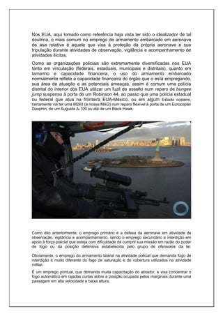 Nos EUA, aqui tomado como referência haja vista ter sido o idealizador de tal
doutrina, o mais comum no emprego de armamento embarcado em aeronave
de asa rotativa é aquele que visa à proteção da própria aeronave e sua
tripulação durante atividades de observação, vigilância e acompanhamento de
atividades ilícitas.
Como as organizações policiais são extremamente diversificadas nos EUA
tanto em vinculação (federais, estaduais, municipais e distritais), quanto em
tamanho e capacidade financeira, o uso do armamento embarcado
normalmente reflete a capacidade financeira do órgão que o está empregando,
sua área de atuação e as potenciais ameaças, assim é comum uma polícia
distrital do interior dos EUA utilizar um fuzil de assalto num reparo de bungee
jump suspenso à porta de um Robinson 44, ao passo que uma polícia estadual
ou federal que atua na fronteira EUA-México, ou em algum Estado costeiro,
certamente vai ter uma M240 (a nossa MAG) num reparo flexível à porta de um Eurocopter
Dauphin, de um Augusta A-109 ou até de um Black Hawk.
Como dito anteriormente, o emprego primário é a defesa da aeronave em atividade de
observação, vigilância e acompanhamento, sendo o emprego secundário a interdição em
apoio à força policial que esteja com dificuldade de cumprir sua missão em razão do poder
de fogo ou da posição defensiva estabelecida pelo grupo de ofensores da lei.
Obviamente, o emprego do armamento lateral na atividade policial que demanda fogo de
interdição é muito diferente do fogo de saturação e de cobertura utilizados na atividade
militar.
É um emprego pontual, que demanda muita capacitação do atirador, e visa concentrar o
fogo automático em rajadas curtas sobre a posição ocupada pelos marginais durante uma
passagem em alta velocidade e baixa altura.
 