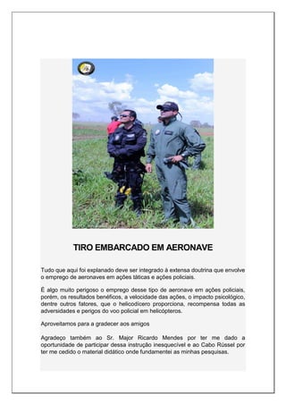TIRO EMBARCADO EM AERONAVE
Tudo que aqui foi explanado deve ser integrado à extensa doutrina que envolve
o emprego de aeronaves em ações táticas e ações policiais.
É algo muito perigoso o emprego desse tipo de aeronave em ações policiais,
porém, os resultados benéficos, a velocidade das ações, o impacto psicológico,
dentre outros fatores, que o helicodícero proporciona, recompensa todas as
adversidades e perigos do voo policial em helicópteros.
Aproveitamos para a gradecer aos amigos
Agradeço também ao Sr. Major Ricardo Mendes por ter me dado a
oportunidade de participar dessa instrução inesquecível e ao Cabo Rússel por
ter me cedido o material didático onde fundamentei as minhas pesquisas.
 