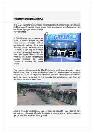 TIRO EMBARCADO EM AERONAVE
O GRAER é uma Unidade Policial Militar subordinada diretamente ao Comando
de Operações Especiais e hoje possui duas aeronaves e um efetivo composto
de oficiais e praças extremamente
especializados.
O GRAER uma das unidades da
PMGO e como o próprio Maj RM
disse em sua preleção matinal
que antecedeu a instrução, é uma
Unidade Militar “Especializada e
Especial”, e por isso se destaca
entre os grupamentos aéreos do
país, pois forma PPMM (policiais
militares) de outras corporações
policiais militares de outros
Estados e também de outras
forças.
Pela manhã o Comandante do GRAER fez uma briefing, ou preleção – como
prefiro dizer, com a tropa explicando como se desenvolveria a instrução
daquele dia, quais os objetivos e fazendo algumas observações importantes
como as regras de segurança e a atenção dos participantes, que deve ser
redobrada durante os exercícios.
Após a preleção deslocamos para o local da instrução, uma fazenda fora
do perímetro urbano de Goiânia, isso pois o espaço para a realização desse
tipo de instrução deve ser muito grande.
 
