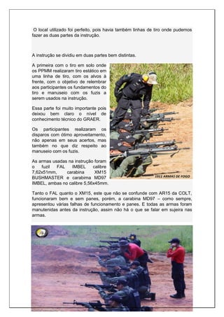 O local utilizado foi perfeito, pois havia também linhas de tiro onde pudemos
fazer as duas partes da instrução.
A instrução se dividiu em duas partes bem distintas.
A primeira com o tiro em solo onde
os PPMM realizaram tiro estático em
uma linha de tiro, com os alvos à
frente, com o objetivo de relembrar
aos participantes os fundamentos do
tiro e manuseio com os fuzis a
serem usados na instrução.
Essa parte foi muito importante pois
deixou bem claro o nível de
conhecimento técnico do GRAER.
Os participantes realizaram os
disparos com ótimo aproveitamento,
não apenas em seus acertos, mas
também no que diz respeito ao
manuseio com os fuzis.
As armas usadas na instrução foram
o fuzil FAL IMBEL calibre
7,62x51mm, carabina XM15
BUSHMASTER e carabima MD97
IMBEL, ambas no calibre 5,56x45mm.
Tanto o FAL quanto o XM15, este que não se confunde com AR15 da COLT,
funcionaram bem e sem panes, porém, a carabina MD97 – como sempre,
apresentou várias falhas de funcionamento e panes. E todas as armas foram
manutenidas antes da instrução, assim não há o que se falar em sujeira nas
armas.
 