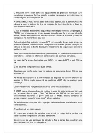 O tripulante deve estar com seu equipamento de proteção individual (EPI)
completo e armado de fuzil de assalto e pistola carregada e acondicionada no
coldre e ligada ao cinto por um fiel.
A arma portátil, o fuzil, deverá estar alimentada apenas, isto é, sem munição na
câmara e com o seletor de tiro na posição de tiro intermitente e deve ter
também uma bandoleira.
O fuzil é colocado desse forma seguindo padronização de nossa Corporação, a
PMGO, que ensina que as armas longas, seja ela qual for e em que situação
estiver, devem ser conduzidas sem munição na câmara e somente podem ser
carregadas no momento do seu uso.
Outras instituições policiais, como o DPF por exemplo, levam suas armas de
maneira diferente, conduzindo-as carregadas e travadas, já com munição na
câmara e para usa-la basta destravar o mecanismo de segurança e acionar o
gatilho do fuzil.
Esse importante detalhe é escolhido pensando-se no nível de treinamento dos
operadores – penso eu, e também considerando-se a arma a ser usada.
No caso da PM armas fabricadas pela IMBEL, no caso do DPF o fuzil G36 da
HK.
É até covardia comparar essas duas armas.
Digo isso pois confio muito mais no sistema de segurança de um G36 do que
no da MD97.
As travas de segurança e a probabilidade de disparos no caso de choques ou
quedas no G36 é muito menor, já as carabinas MD97 não me expiram tanta
confiança.
Quem trabalhou na Força Nacional sabe a fama dessas carabinas.
O MD97 estava disparando ao se realizar o golpe de segurança para carregá-
las, somente depois que o Ten Cel Flecha, da PMGO, fez um relatório
fundamentado relatando a grave falha que a IMBEL decidiu consertar as
armas, mas um conserto “meia boca”, só um paliativo.
Se estivéssemos num país sério o projeto todo deveria ser mudado ou a arma
seria recolhida.
A bandoleira é um caso a parte.
Só quem tem o hábito de trabalhar com o fuzil no ombro todos os dias que
sabe o quanto é importante uma boa bandoleira.
Ela deve ser de uso particular do atirador e fica a cargo dele escolher uma
bandoleira de um, dois ou três pontos.
 