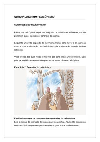 COMO PILOTAR UM HELICÓPTERO
CONTROLES DO HELICÓPTERO
Pilotar um helicóptero requer um conjunto de habilidades diferentes das de
pilotar um avião, ou qualquer aeronave de asa fixa.
Enquanto um avião depende de movimento frontal para mover o ar sobre as
asas e criar sustentação, um helicóptero cria sustentação usando lâminas
rotatórias.
Você precisa das duas mãos e dos dois pés para pilotar um helicóptero. Este
guia vai ajudá-lo no seu caminho para se tornar um piloto de helicóptero.
Parte 1 de 2: Controles do Helicóptero
Familiarize-se com os componentes e controles do helicóptero.
Leia o manual de operação de sua aeronave específica. Aqui estão alguns dos
controles básicos que você precisa conhecer para operar um helicóptero:
 