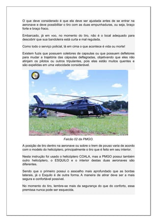 O que deve considerado é que ela deve ser ajustada antes de se entrar na
aeronave e deve possibilitar o tiro com as duas empunhaduras, ou seja, braço
forte e braço fraco.
Embarcado, já em voo, no momento do tiro, não é o local adequado para
descobrir que sua bandoleira está curta e mal regulada.
Como todo o serviço policial, lá em cima o que acontece é vida ou morte!
Existem fuzis que possuem coletores de capsulas ou que possuem defletores
para mudar a trajetória das cápsulas deflagradas, objetivando que eles não
atinjam os pilotos ou outros tripulantes, pois elas estão muitos quentes e
são expelidas em uma velocidade considerável.
Falcão 02 da PMGO.
A posição de tiro dentro na aeronave ou sobre o trem de pouso varia de acordo
com o modelo do helicóptero, principalmente o tiro que é feito em seu interior.
Nesta instrução foi usado o helicóptero COALA, mas a PMGO possui também
outro helicóptero, o ESQUILO e o interior destas duas aeronaves são
diferentes.
Sendo que o primeiro possui o assoalho mais aprofundado que as bordas
laterais, já o Esquilo é de outra forma. A maneira de atirar deve ser a mais
segura e confortável possível.
No momento do tiro, lembre-se mais da segurança do que do conforto, essa
premissa nunca pode ser esquecida.
 