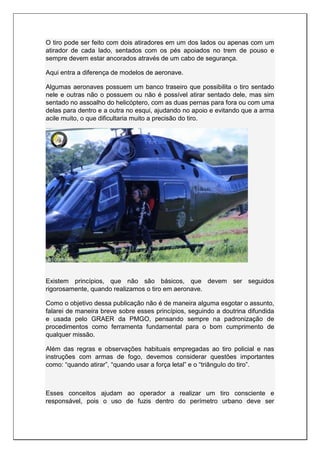 O tiro pode ser feito com dois atiradores em um dos lados ou apenas com um
atirador de cada lado, sentados com os pés apoiados no trem de pouso e
sempre devem estar ancorados através de um cabo de segurança.
Aqui entra a diferença de modelos de aeronave.
Algumas aeronaves possuem um banco traseiro que possibilita o tiro sentado
nele e outras não o possuem ou não é possível atirar sentado dele, mas sim
sentado no assoalho do helicóptero, com as duas pernas para fora ou com uma
delas para dentro e a outra no esqui, ajudando no apoio e evitando que a arma
acile muito, o que dificultaria muito a precisão do tiro.
Existem princípios, que não são básicos, que devem ser seguidos
rigorosamente, quando realizamos o tiro em aeronave.
Como o objetivo dessa publicação não é de maneira alguma esgotar o assunto,
falarei de maneira breve sobre esses princípios, seguindo a doutrina difundida
e usada pelo GRAER da PMGO, pensando sempre na padronização de
procedimentos como ferramenta fundamental para o bom cumprimento de
qualquer missão.
Além das regras e observações habituais empregadas ao tiro policial e nas
instruções com armas de fogo, devemos considerar questões importantes
como: “quando atirar”, “quando usar a força letal” e o “triângulo do tiro”.
Esses conceitos ajudam ao operador a realizar um tiro consciente e
responsável, pois o uso de fuzis dentro do perímetro urbano deve ser
 