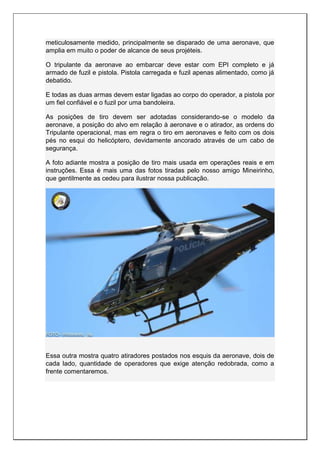 meticulosamente medido, principalmente se disparado de uma aeronave, que
amplia em muito o poder de alcance de seus projéteis.
O tripulante da aeronave ao embarcar deve estar com EPI completo e já
armado de fuzil e pistola. Pistola carregada e fuzil apenas alimentado, como já
debatido.
E todas as duas armas devem estar ligadas ao corpo do operador, a pistola por
um fiel confiável e o fuzil por uma bandoleira.
As posições de tiro devem ser adotadas considerando-se o modelo da
aeronave, a posição do alvo em relação à aeronave e o atirador, as ordens do
Tripulante operacional, mas em regra o tiro em aeronaves e feito com os dois
pés no esqui do helicóptero, devidamente ancorado através de um cabo de
segurança.
A foto adiante mostra a posição de tiro mais usada em operações reais e em
instruções. Essa é mais uma das fotos tiradas pelo nosso amigo Mineirinho,
que gentilmente as cedeu para ilustrar nossa publicação.
Essa outra mostra quatro atiradores postados nos esquis da aeronave, dois de
cada lado, quantidade de operadores que exige atenção redobrada, como a
frente comentaremos.
 