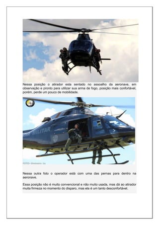 Nessa posição o atirador esta sentado no assoalho da aeronave, em
observação e pronto para utilizar sua arma de fogo, posição mais confortável,
porém, perde um pouco de mobilidade.
Nessa outra foto o operador está com uma das pernas para dentro na
aeronave.
Essa posição não é muito convencional e não muito usada, mas dá ao atirador
muita firmeza no momento do disparo, mas ela é um tanto desconfortável.
 
