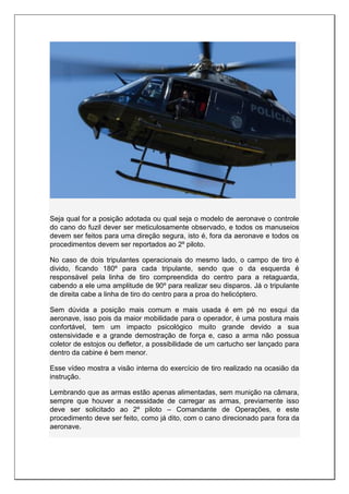 Seja qual for a posição adotada ou qual seja o modelo de aeronave o controle
do cano do fuzil dever ser meticulosamente observado, e todos os manuseios
devem ser feitos para uma direção segura, isto é, fora da aeronave e todos os
procedimentos devem ser reportados ao 2º piloto.
No caso de dois tripulantes operacionais do mesmo lado, o campo de tiro é
divido, ficando 180º para cada tripulante, sendo que o da esquerda é
responsável pela linha de tiro compreendida do centro para a retaguarda,
cabendo a ele uma amplitude de 90º para realizar seu disparos. Já o tripulante
de direita cabe a linha de tiro do centro para a proa do helicóptero.
Sem dúvida a posição mais comum e mais usada é em pé no esqui da
aeronave, isso pois da maior mobilidade para o operador, é uma postura mais
confortável, tem um impacto psicológico muito grande devido a sua
ostensividade e a grande demostração de força e, caso a arma não possua
coletor de estojos ou defletor, a possibilidade de um cartucho ser lançado para
dentro da cabine é bem menor.
Esse vídeo mostra a visão interna do exercício de tiro realizado na ocasião da
instrução.
Lembrando que as armas estão apenas alimentadas, sem munição na câmara,
sempre que houver a necessidade de carregar as armas, previamente isso
deve ser solicitado ao 2º piloto – Comandante de Operações, e este
procedimento deve ser feito, como já dito, com o cano direcionado para fora da
aeronave.
 