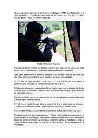 Após o operador carregar a arma deve verbalizar “ARMA CARREGADA” e a
partir de então o controle do cano deve ser redobrado e o princípio do “dedo
fora do gatilho” deve ser sempre seguido.
Visão interna dos disparos.
O exercício de tiro foi feito em balões coloridos que estavam ao solo, pois cada
atirador só podia atirar na cor que era a ele previamente designada.
Isso para desenvolver o controle emocional do atirador, pois lá de cima, ele
não pode atirar sem critérios, deve escolher os alvos com cuidado.
O fato de ter que escolher uma certa cor nos balões no solo ajuda a
desenvolver a atenção e o controle emocional do atirador.
O helicóptero fazia um voo dando o flanco direito, para que o atirador da direita
pude-se atirar e após uma passada dava o flanco esquerdo para que o atirador
da esquerda atirasse.
Primeiro em linha reta e em movimento, depois girando para a esquerda e para
a direita e por ultimo pairando.
O Fiel era o tripulante que dava a ordem de tiro e observava os disparos,
controlando a linha de tiro dos operadores e a segurança dos disparos.
Nesse vídeo temos a visão externa do exercício de tiro, observando do solo:
Os disparos devem ser solicitados ao 1º Piloto – Comandante da Aeronave, e
somente após a autorização deste que o operador pode realizá-los, exceto em
casos de perigo eminente ou de ataque repentino contra o helicóptero, onde o
operador deverá responder de imediato e informar ao 2º Piloto o ocorrido e os
resultados.
 