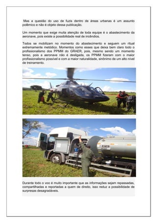 Mas a questão do uso de fuzis dentro de áreas urbanas é um assunto
polêmico e não é objeto dessa publicação.
Um momento que exige muita atenção de toda equipe é o abastecimento da
aeronave, pois existe a possibilidade real de incêndios.
Todos se mobilizam no momento do abastecimento e seguem um ritual
extremamente metódico. Momentos como esses que deixa bem claro todo o
profissionalismo dos PPMM do GRAER, pois, mesmo sendo um momento
tenso, pois a aeronave não é desligada, os PPMM fizeram com o maior
profissionalismo possível e com a maior naturalidade, sinônimo de um alto nível
de treinamento.
Durante todo o voo é muito importante que as informações sejam repassadas,
compartilhadas e reportadas a quem de direito, isso reduz a possibilidade de
surpresas desagradáveis.
 