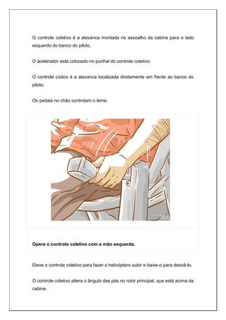 O controle coletivo é a alavanca montada no assoalho da cabine para o lado
esquerdo do banco do piloto.
O acelerador está colocado no punhal do controle coletivo.
O controle cíclico é a alavanca localizada diretamente em frente ao banco do
piloto.
Os pedais no chão controlam o leme.
Opere o controle coletivo com a mão esquerda.
Eleve o controle coletivo para fazer o helicóptero subir e baixe-o para descê-lo.
O controle coletivo altera o ângulo das pás no rotor principal, que está acima da
cabine.
 