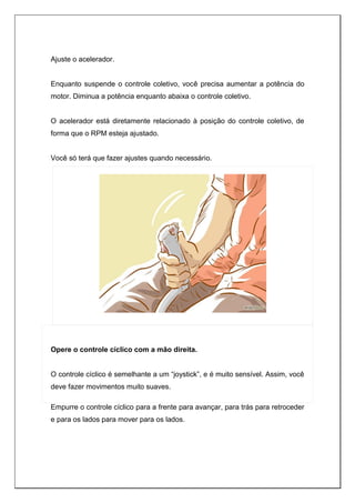 Ajuste o acelerador.
Enquanto suspende o controle coletivo, você precisa aumentar a potência do
motor. Diminua a potência enquanto abaixa o controle coletivo.
O acelerador está diretamente relacionado à posição do controle coletivo, de
forma que o RPM esteja ajustado.
Você só terá que fazer ajustes quando necessário.
Opere o controle cíclico com a mão direita.
O controle cíclico é semelhante a um “joystick”, e é muito sensível. Assim, você
deve fazer movimentos muito suaves.
Empurre o controle cíclico para a frente para avançar, para trás para retroceder
e para os lados para mover para os lados.
 