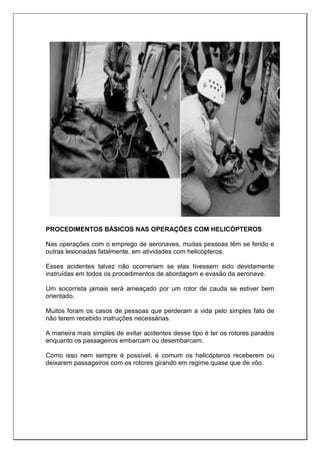 PROCEDIMENTOS BÁSICOS NAS OPERAÇÕES COM HELICÓPTEROS
Nas operações com o emprego de aeronaves, muitas pessoas têm se ferido e
outras lesionadas fatalmente, em atividades com helicópteros.
Esses acidentes talvez não ocorreriam se elas tivessem sido devidamente
instruídas em todos os procedimentos de abordagem e evasão da aeronave.
Um socorrista jamais será ameaçado por um rotor de cauda se estiver bem
orientado.
Muitos foram os casos de pessoas que perderam a vida pelo simples fato de
não terem recebido instruções necessárias.
A maneira mais simples de evitar acidentes desse tipo é ter os rotores parados
enquanto os passageiros embarcam ou desembarcam.
Como isso nem sempre é possível, é comum os helicópteros receberem ou
deixarem passageiros com os rotores girando em regime quase que de vôo.
 