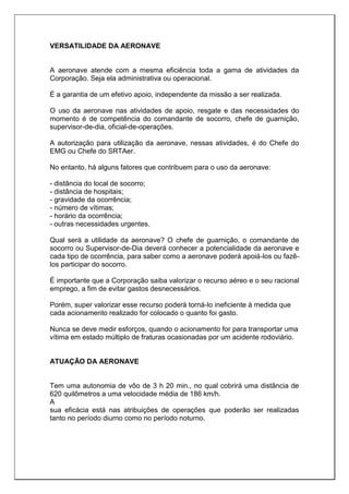 VERSATILIDADE DA AERONAVE
A aeronave atende com a mesma eficiência toda a gama de atividades da
Corporação. Seja ela administrativa ou operacional.
É a garantia de um efetivo apoio, independente da missão a ser realizada.
O uso da aeronave nas atividades de apoio, resgate e das necessidades do
momento é de competência do comandante de socorro, chefe de guarnição,
supervisor-de-dia, oficial-de-operações.
A autorização para utilização da aeronave, nessas atividades, é do Chefe do
EMG ou Chefe do SRTAer.
No entanto, há alguns fatores que contribuem para o uso da aeronave:
- distância do local de socorro;
- distância de hospitais;
- gravidade da ocorrência;
- número de vítimas;
- horário da ocorrência;
- outras necessidades urgentes.
Qual será a utilidade da aeronave? O chefe de guarnição, o comandante de
socorro ou Supervisor-de-Dia deverá conhecer a potencialidade da aeronave e
cada tipo de ocorrência, para saber como a aeronave poderá apoiá-los ou fazê-
los participar do socorro.
É importante que a Corporação saiba valorizar o recurso aéreo e o seu racional
emprego, a fim de evitar gastos desnecessários.
Porém, super valorizar esse recurso poderá torná-lo ineficiente à medida que
cada acionamento realizado for colocado o quanto foi gasto.
Nunca se deve medir esforços, quando o acionamento for para transportar uma
vítima em estado múltiplo de fraturas ocasionadas por um acidente rodoviário.
ATUAÇÃO DA AERONAVE
Tem uma autonomia de vôo de 3 h 20 min., no qual cobrirá uma distância de
620 quilômetros a uma velocidade média de 186 km/h.
A
sua eficácia está nas atribuições de operações que poderão ser realizadas
tanto no período diurno como no período noturno.
 