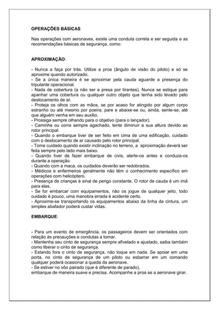 OPERAÇÕES BÁSICAS
Nas operações com aeronaves, existe uma conduta correta e ser seguida e as
recomendações básicas de segurança, como:
APROXIMAÇÃO:
- Nunca a faça por trás. Utilize a proa (ângulo de visão do piloto) e só se
aproxime quando autorizado.
- Se a única maneira é se aproximar pela cauda aguarde a presença do
tripulante operacional.
- Nada de cobertura (a não ser a presa por tirantes). Nunca se estique para
apanhar uma cobertura ou qualquer outro objeto que tenha sido levado pelo
deslocamento de ar.
- Proteja os olhos com as mãos, se por acaso for atingido por algum corpo
estranho ou até mesmo por poeira; pare e abaixe-se ou, ainda, sente-se, até
que alguém venha em seu auxilio.
- Prossiga sempre olhando para o objetivo (para o lançador).
- Caminhe ou corra sempre agachado, tente diminuir a sua altura devido ao
rotor principal.
- Quando o embarque tiver de ser feito em cima de uma edificação, cuidado
com o deslocamento de ar causado pelo rotor principal.
- Tome cuidado quando existir inclinação no terreno, a aproximação deverá ser
feita sempre pelo lado mais baixo.
- Quando tiver de fazer embarque de civis, alerte-os antes e conduza-os
durante a operação.
- Quando com a maca, os cuidados deverão ser redobrados.
- Médicos e enfermeiros geralmente não têm o conhecimento específico em
operações com helicóptero.
- Presença de crianças é sinal de perigo constante. O rotor de cauda é um imã
para elas.
- Se for embarcar com equipamentos, não os jogue de qualquer jeito, todo
cuidado é pouco, uma manobra errada é acidente certo.
- Aproxime-se transportando os equipamentos abaixo da linha da cintura, um
simples abafador poderá custar vidas.
EMBARQUE:
- Para um evento de emergência, os passageiros devem ser orientados com
relação às precauções e condutas a tomar.
- Mantenha seu cinto de segurança sempre afivelado e ajustado, saiba também
como liberar o cinto de segurança.
- Estando fora o cinto de segurança, não toque em nada. Se apoiar em uma
porta, no cinto de segurança de um piloto ou esbarrar em um comando
qualquer poderá ocasionar a queda da aeronave.
- Se estiver no vôo pairado (que é diferente de parado),
embarque de maneira suave e precisa. Acompanhe a proa se a aeronave girar.
 