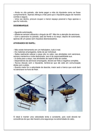 - Ainda no vôo pairado, não tente pegar a mão do tripulante como se fosse
cumprimentá-lo. Apenas ofereça a mão para que o tripulante pegue de maneira
correta e segura.
- Uma vez dentro, procure ocupar o menor espaço possível e faça apenas o
que for instruído.
DESEMBARQUE:
- Aguarde autorização.
- Afaste-se sempre utilizando o ângulo de 45º. Não tire a atenção da aeronave.
- Com a aeronave no pairado, saia de frente e no esqui, depois de autorizado,
apenas dê um passo sem impulsos desnecessários.
ATIVIDADES DE RAPEL:
- Não existe treinamento em um helicóptero, tudo é real.
- Os materiais empregados, terão de ser individual.
- Saiba realmente colocar a peça oito no cabo; nas atividades com aeronave,
sempre mantenha a mola destravada, isso é de responsabilidade sua.
- A saída para o esqui, nas atividades de rapel é feita de costas.
- Dependendo da aeronave empregada, deverá ser feita a negativa completa.
- Nunca discuta com o tripulante, lembre-se que ele está em comunicação
direta com o piloto.
- Quanto maior for a velocidade de descida, maior será o tranco que você dará
na aeronave na hora de frear.
O ideal é manter uma velocidade lenta e constante, pois você deverá ter
consciência de que não haverá uma segurança na extremidade do cabo.
 