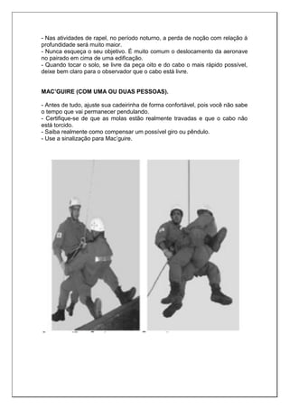 - Nas atividades de rapel, no período noturno, a perda de noção com relação à
profundidade será muito maior.
- Nunca esqueça o seu objetivo. É muito comum o deslocamento da aeronave
no pairado em cima de uma edificação.
- Quando tocar o solo, se livre da peça oito e do cabo o mais rápido possível,
deixe bem claro para o observador que o cabo está livre.
MAC’GUIRE (COM UMA OU DUAS PESSOAS).
- Antes de tudo, ajuste sua cadeirinha de forma confortável, pois você não sabe
o tempo que vai permanecer pendulando.
- Certifique-se de que as molas estão realmente travadas e que o cabo não
está torcido.
- Saiba realmente como compensar um possível giro ou pêndulo.
- Use a sinalização para Mac’guire.
 