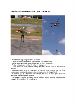 MAC’ GUIRE COM O EMPREGO DA MACA LARANJA:
- Prenda com segurança a vítima na maca.
- Todas as molas devem estar travadas e o cabo destorcido.
- Use sinalização (maca presa, maca livre ou outra carga, etc).
- Tenha cuidado com a folga do cabo de Mac’guire.
- O lado da maca em que fica a cabeça da vítima deverá ficar do mesmo lado
da proa.
- Combine antes com a guarnição e escolha uma pessoa que irá ficar
responsável em clipar todas as molas (muitas mãos só atrapalham).
- À medida que o helicóptero for subindo, direcione a maca para baixo da
aeronave, isso evitará um pêndulo.
- Na hora em que for receber a maca, cuidado com o pêndulo causado pela
redução de velocidade do helicóptero;
 