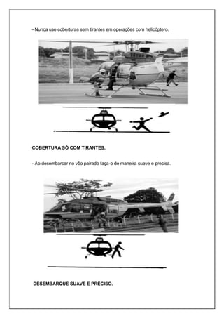 - Nunca use coberturas sem tirantes em operações com helicóptero.
COBERTURA SÓ COM TIRANTES.
- Ao desembarcar no vôo pairado faça-o de maneira suave e precisa.
DESEMBARQUE SUAVE E PRECISO.
 